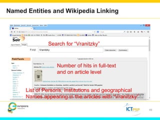Named Entities and Wikipedia Linking 
49 
Search for “Vranitzky” 
Number of hits in full-text 
and on article level 
List of Persons, Institutions and geographical 
Names appearing in the articles with “Vranitzky” 
 