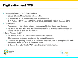 Digitisation and OCR 
• Digitisation of historical printed material 
• Google: Billions of files, libraries: Millions of files 
• Google books: Would never have started without full-text 
• BNF: Partner in EU Project METADATA ENGINE (2000-2003, ABBYY Historical OCR) 
• OCR quality 
• There are only a few reliable data on the accuracy of OCR on large scale datasets 
• E.g. we do not know „how good the Google collection“ is as a whole, or per language, per 
century, decade or year, per text type, etc. 
• Simon Tanner (2009) 
• Has done evaluation of OCR accuracy on British Newspapers 
• Differences per newspaper are stronger than per publishing date 
• Overall we are speaking about 10% to 40% Word Error Rate, with an average of 22% WER 
for standard words and 31% for significant words 
• Evaluation done within the IMPACT project has shown similar figures 
 