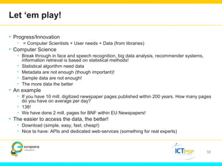 Let ‘em play! 
• Progress/Innovation 
• = Computer Scientists + User needs + Data (from libraries) 
• Computer Science 
• Break through in face and speech recognition, big data analysis, recommender systems, 
information retrieval is based on statistical methods! 
• Statistical algorithm need data 
• Metadata are not enough (though important)! 
• Sample data are not enough! 
• The more data the better 
• An example 
• If you have 10 mill. digitized newspaper pages published within 200 years. How many pages 
do you have on average per day? 
• 136! 
• We have done 2 mill. pages for BNF within EU Newspapers! 
• The easier to access the data, the better! 
• Download (simple, easy, fast, cheap!) 
• Nice to have: APIs and dedicated web-services (something for real experts) 
56 
 