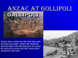 ANZAC AT GOLLIPOLI ANZAC was a war for the New Zealand Australian Army  corps the problem was we didn’t win the war but at least we are not slaves for the turks and I am happy for that. 