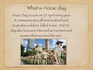 What is Anzac day

Anzac Day occurs on 25 April every year.
  It commemorates all New Zealand and
 Australian soldiers killed in war. ANZAC
day also honours returned servicemen and
      women that survived the war.
 