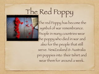 The Red Poppy
    The red Poppy has become the
    symbol of war remembrance.
    People in many countries wear
   the poppy who died in war and
     also for the people that still
   serve. NewZealand & Australia
   pin poppies into their tshirt and
    wear them for around a week.
 