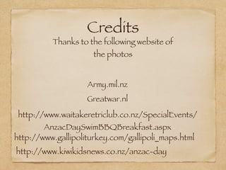Credits
          Thanks to the following website of
                      the photos


                    Army.mil.nz
                    Greatwar.nl
 http://www.waitakeretriclub.co.nz/SpecialEvents/
        AnzacDaySwimBBQBreakfast.aspx
http://www.gallipoliturkey.com/gallipoli_maps.html
http://www.kiwikidsnews.co.nz/anzac-day
 