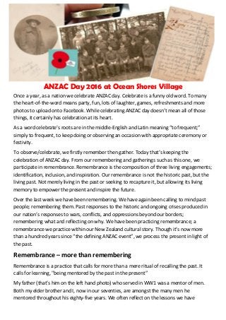 ANZAC Day 2016 at Ocean Shores Village
Once a year, as a nation we celebrate ANZAC day. Celebrate is a funny old word. To many
the heart-of-the-word means party, fun, lots of laughter, games, refreshments and more
photos to upload onto Facebook. While celebrating ANZAC day doesn’t mean all of those
things, it certainly has celebration at its heart.
As a word celebrate’s roots are in the middle-English and Latin meaning “to frequent;”
simply to frequent, to keep doing or observing an occasion with appropriate ceremony or
festivity.
To observe/celebrate, we firstly remember then gather. Today that’s keeping the
celebration of ANZAC day. From our remembering and gatherings such as this one, we
participate in remembrance. Remembrance is the composition of three living engagements;
identification, inclusion, and inspiration. Our remembrance is not the historic past, but the
living past. Not merely living in the past or seeking to recapture it, but allowing its living
memory to empower the present and inspire the future.
Over the last week we have been remembering. We have again been calling to mind past
people; remembering them. Past responses to the historic and ongoing crises produced in
our nation’s responses to wars, conflicts, and oppressions beyond our borders;
remembering what and reflecting on why. We have been practicing remembrance; a
remembrance we practice within our New Zealand cultural story. Though it’s now more
than a hundred years since “the defining ANZAC event”, we process the present in light of
the past.
Remembrance – more than remembering
Remembrance is a practice that calls for more than a mere ritual of recalling the past. It
calls for learning, "being mentored by the past in the present”
My father (that’s him on the left hand photo) who served in WW1 was a mentor of men.
Both my elder brother and I, now in our seventies, are amongst the many men he
mentored throughout his eighty-five years. We often reflect on the lessons we have
 