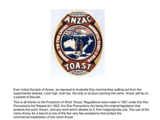 Ever notice the lack of Anzac, as opposed to Australia Day merchandise spilling out from the
supermarket shelves. Look high, look low, the only or pruduct sporting the name Anzac will be on
a packet of biscuits.
This is all thanks to the Protection of Word 'Anzac’ Regulations were made in 1921 under the War
Precautions Act Repeal Act 1920, the War Precautions Act being the original legislation that
protects the word ‘Anzac’, and any word which alludes to it, from inappropriate use. The use of the
name Anzac for a biscuit is one of the few very few exceptions that protect the
commercial exploitation of the name Anzac .
 