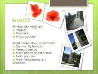 SYMBOLS
Symbols of ANZAC are:
 Poppies
 Memorials
 Anzac cookies
What people do to remember?:
 Community Services
 1 minute silence
 Make poems about ANZAC
 Make poppies
 Wear real poppies and
broaches
 