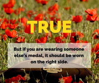 TRUE
But if you are wearing someone
else's medal, it should be worn
on the right side.
 