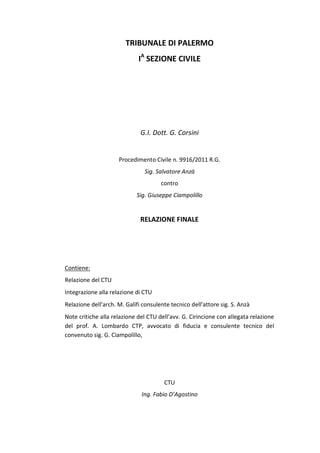 TRIBUNALE DI PALERMO
IA
SEZIONE CIVILE
G.I. Dott. G. Corsini
Procedimento Civile n. 9916/2011 R.G.
Sig. Salvatore Anzà
contro
Sig. Giuseppe Ciampolillo
RELAZIONE FINALE
Contiene:
Relazione del CTU
Integrazione alla relazione di CTU
Relazione dell’arch. M. Galifi consulente tecnico dell’attore sig. S. Anzà
Note critiche alla relazione del CTU dell’avv. G. Cirincione con allegata relazione
del prof. A. Lombardo CTP, avvocato di fiducia e consulente tecnico del
convenuto sig. G. Ciampolillo,
CTU
Ing. Fabio D’Agostino
 