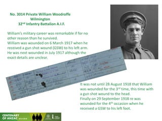 No. 3014 Private William Woodroffe
Wilmington
32nd Infantry Battalion A.I.F.
William’s military career was remarkable if for no
other reason than he survived.
William was wounded on 6 March 1917 when he
received a gun shot wound (GSW) to his left arm.
He was next wounded in July 1917 although the
exact details are unclear.
It was not until 28 August 1918 that William
was wounded for the 3rd time, this time with
a gun shot wound to the head.
Finally on 29 September 1918 re was
wounded for the 4th occasion when he
received a GSW to his left foot.
 