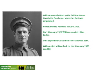 William was admitted to the Colliton House
Hospital in Dorchester where his foot was
amputated.
He returned to Australia in April 1919.
On 19 January 1925 William married Lillian
Carter.
On 8 September 1925 their son Frank was born.
William died at Daw Park on the 6 January 1970
aged 82.
 