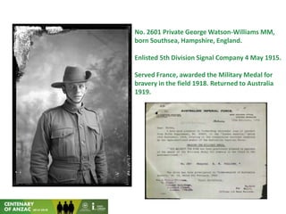 No. 2601 Private George Watson-Williams MM,
born Southsea, Hampshire, England.
Enlisted 5th Division Signal Company 4 May 1915.
Served France, awarded the Military Medal for
bravery in the field 1918. Returned to Australia
1919.
 