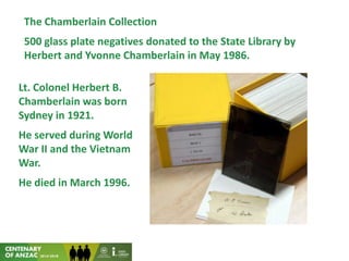 The Chamberlain Collection
500 glass plate negatives donated to the State Library by
Herbert and Yvonne Chamberlain in May 1986.
Lt. Colonel Herbert B.
Chamberlain was born
Sydney in 1921.
He served during World
War II and the Vietnam
War.
He died in March 1996.
 