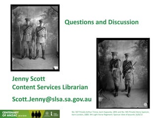Questions and Discussion
Jenny Scott
Content Services Librarian
Scott.Jenny@slsa.sa.gov.au
No. 947 Private Arthur Trinne, born Kapunda, 1895 and No. 945 Private Henry Spencer,
born London, 1889. 9th Light Horse Regiment. Spencer died of wounds 16/8/15
 