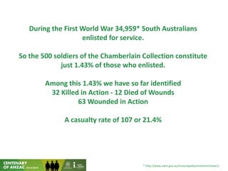 During the First World War 34,959* South Australians
enlisted for service.
So the 500 soldiers of the Chamberlain Collection constitute
just 1.43% of those who enlisted.
Among this 1.43% we have so far identified
32 Killed in Action - 12 Died of Wounds
63 Wounded in Action
A casualty rate of 107 or 21.4%
* http://www.awm.gov.au/encyclopedia/enlistment/ww1/
 