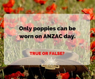 Only poppies can be
worn on ANZAC day.
TRUE OR FALSE?
 