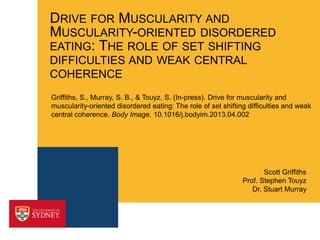 DRIVE FOR MUSCULARITY AND
MUSCULARITY-ORIENTED DISORDERED
EATING: THE ROLE OF SET SHIFTING
DIFFICULTIES AND WEAK CENTRAL
COHERENCE
Griffiths, S., Murray, S. B., & Touyz, S. (In-press). Drive for muscularity and
muscularity-oriented disordered eating: The role of set shifting difficulties and weak
central coherence. Body Image. 10.1016/j.bodyim.2013.04.002

Scott Griffiths
Prof. Stephen Touyz
Dr. Stuart Murray

 