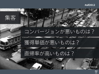 #aif2012




     集客

                                                    コンバージョンが悪いものは？

                                                    獲得単価が悪いものは？

                                                    直帰率が高いものは？

                                                                                    By Osbornb
© 2012 Adobe Systems Incorporated. All Rights Reserved. Adobe Conﬁdential.   16
 