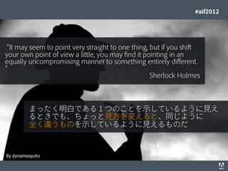 #aif2012




 It may seem to point very straight to one thing, but if you shift
your own point of view a little, you may ﬁnd it pointing in an
equally uncompromising manner to something entirely different.

                                                                                  Sherlock Holmes



                        まったく明白である１つのことを示しているように見え
                        るときでも、ちょっと見方を変えると、同じように
                        全く違うものを示しているように見えるものだ



By dynamosquito
© 2012 Adobe Systems Incorporated. All Rights Reserved. Adobe Conﬁdential.   19
 