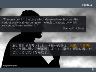 #aif2012




 The only point in the case which deserved mention was the
curious analytical reasoning from effects to causes, by which I
succeeded in unravelling it.
                                                  Sherlock Holmes




                        あの事件で言及されるべき唯一の点は、結果から原因へ
                        という興味深い分析推理によって、事件を解決に導いた
                        ということだけなんだよ。



By dynamosquito
© 2012 Adobe Systems Incorporated. All Rights Reserved. Adobe Conﬁdential.   30
 