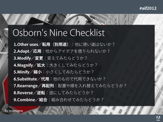 #aif2012




            Osborn's Nine Checklist
             1.Other uses／転用（別用途）：他に使い道はないか？
             2.Adapt／応用：他からアイデアを借りられないか？
             3.Modify／変更：変えてみたらどうか？
             4.Magnify／拡大：大きくしてみたらどうか？
             5.Minify／縮小：小さくしてみたらどうか？
             6.Substitute／代用：他のもので代用できないか？
             7.Rearrange／再配列：配置や順を入れ替えてみたらどうか？
             8.Reverse／逆転：逆にしてみたらどうか？
             9.Combine／結合：組み合わせてみたらどうか？

By nromagna
© 2012 Adobe Systems Incorporated. All Rights Reserved. Adobe Conﬁdential.   34
 