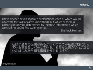 #aif2012




I have devised seven separate explanations, each of which would
cover the facts as far as we know them. But which of these is
correct can only be determined by the fresh information which
we shall no doubt ﬁnd waiting for us.
                                                 Sherlock Holmes



                        私は７通りの仮説があるが、その全てが私達が既に知っ
                        ている事実をカバーしている。それら仮説のどれが正し
                        いかはこれから知る情報で分かるはずだ。



By dynamosquito
© 2012 Adobe Systems Incorporated. All Rights Reserved. Adobe Conﬁdential.   46
 
