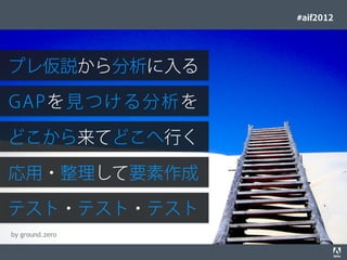 #aif2012




プレ仮説から分析に入る

G A Pを見つける 分 析を

どこから来てどこへ行く

応用・整理して要素作成

テスト・テスト・テスト
 by ground.zero
© 2012 Adobe Systems Incorporated. All Rights Reserved. Adobe Conﬁdential.   49
 