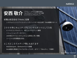 #aif2012


                                                                    アドビ システムズ株式会社
     安西 敬介                                                          コンサルティングサービス部
                                                                    ビジネスコンサルタント


      前職は航空会社でWebに従事
      •      システムエンジニア＞コンテンツディレクタ＞Web分析／Web戦略サポート


      ２００８年にオムニチュアにコンサルタントとして入社
      •      ビジネスコンサルタント、導入コンサルタント兼務
      •      ソリューションアーキテクト
      •      2009年のアドビシステムズによる買収に伴い現職
      •      ソーシャル計測関連も担当


      ところどころでメディア等にも出てます
      •      WebSiteExpert、Markezineなどの連載
      •      Web最適化関連のブログも行なってます。dIT iT（「あんけい」で検索）

                                                                                    by jonathan mcintosh
© 2012 Adobe Systems Incorporated. All Rights Reserved. Adobe Conﬁdential.   9
 