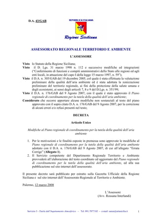 Servizio 3 - Tutela dall’Inquinamento Atmosferico – Tel. 091-7077182 – e-mail: sanza@artasicilia.it 1
D.A. 43/GAB
ASSESSORATO REGIONALE TERRITORIO E AMBIENTE
L’ASSESSORE
Visto lo Statuto della Regione Siciliana;
Visto il D. Lgs. 31 marzo 1998 n. 112 e successive modifiche ed integrazioni
(“Conferimento di funzioni e compiti amministrativi dello Stato alle regioni ed agli
enti locali, in attuazione del capo I della legge 15 marzo 1997, n. 59”);
Visto il D.A. n. 305/GAB del 19 dicembre 2005, col quale è stata effettuata la valutazione
preliminare della qualità dell’aria ambiente ed è stata adottata la zonizzazione
preliminare del territorio regionale, ai fini della protezione della salute umana e
degli ecosistemi, ai sensi degli articoli 7, 8 e 9 del D.Lgs. n. 351/99;
Visto il D.A. n. 176/GAB del 9 Agosto 2007, con il quale è stato approvato il Piano
regionale di coordinamento per la tutela della qualità dell’aria ambiente;
Considerato che occorre apportare alcune modifiche non sostanziali al testo del piano
approvato con il sopra citato D.A. n. 176/GAB del 9 Agosto 2007, per la correzione
di alcuni errori e/o refusi presenti nel testo;
DECRETA
Articolo Unico
Modifiche al Piano regionale di coordinamento per la tutela della qualità dell’aria
ambiente
1. Per le motivazioni e le finalità esposte in premessa sono approvate le modifiche al
Piano regionale di coordinamento per la tutela della qualità dell’aria ambiente
adottato con il D.A. n. 176/GAB del 9 Agosto 2007, di cui all’allegato “Errata
Corrige” (Allegato 1).
2. Il Servizio competente del Dipartimento Regionale Territorio e Ambiente
provvederà all’elaborazione del testo coordinato ed aggiornato del Piano regionale
di coordinamento per la tutela della qualità dell’aria ambiente, ed alla sua
pubblicazione sul sito internet dell’assessorato.
Il presente decreto sarà pubblicato per estratto sulla Gazzetta Ufficiale della Regione
Siciliana e sul sito internet dell’Assessorato Regionale al Territorio e Ambiente.
Palermo, 12 marzo 2008
L’Assessore
(Avv. Rossana Interlandi)
riferimenti Piano Veneto
alle pag 1 e 3 dell'allegato
 