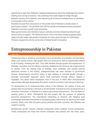 opportunity to hear from Pakistan’s leading entrepreneurs about the challenges they face in
starting and running a business. The workshops this week helped to bridge the gap
between industry and academia, and inspired youth to become entrepreneurs to contribute
to the growth of this country.”
Panelists focused their discussions on the pivotal role of Pakistan’s private sector in
spurring job creation. The panelists said with the growth of entrepreneurship ecosystem,
Pakistan’s economic growth could accelerate.
Many governments were therefore trying to actively promote entrepreneurship through
various forms of support. The World Economic Forum had been actively engaging earlystage and later-stage high-growth companies for many years through its Technology
Pioneers programme and its community of Global Growth Companies

Entrepreneurship in Pakistan


Editor's Mail

Entrepreneurship is viewed by economists to be a combination of innovation and risk taking.
When such activity thrives, high growth rates are achieved as well as opportunities offered
to all of society, including the poor. They offer benefits through growth and employment. In
Pakistan, innovation and risk taking is severely inhibited by the intrusive role of government
of country. From the starting days of strategy, when protection and subsidy policies
determine winners in the market, entrepreneurship has been diverted to government
favours. Government’s economic policy is also seeking to promote growth through a
basically ‘mercantilist’ approach where local commerce through serious neglect is
regulated. This sector either employees most of the poor or offers them entrepreneurial
opportunities although deregulating this sector could be a priority in and anti-poor planning.
To development of an entrepreneurship culture in the Pakistan, the system of laws and
policies that are promoting it will have to be dismantled. Entrepreneurship development as a
conscious mechanism in Pakistan is a recent post-colonial phenomenon. This has been an
exciting period in which international aid was sought with the purpose of achieving
economic development. The international networking of research with fledgling local
counterparts dedicated themselves to developing policy instruments for delivering this noble
purpose. Sadly, even after 60 years poverty persists and other countries, like Pakistan, are
caught in poverty.
Entrepreneur growth requires institutes prerequisite which underpin human transactions.
Those prerequisite are those that human civilization has evolved over the many years.

 