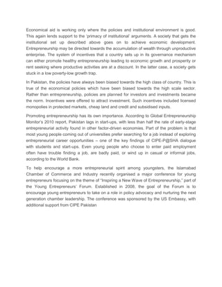 Economical aid is working only where the policies and institutional environment is good.
This again lends support to the ‘primacy of institutional’ arguments. A society that gets the
institutional set up described above goes on to achieve economic development.
Entrepreneurship may be directed towards the accumulation of wealth through unproductive
enterprise. The system of incentives that a country sets up in its governance mechanism
can either promote healthy entrepreneurship leading to economic growth and prosperity or
rent seeking where productive activities are at a discount. In the latter case, a society gets
stuck in a low poverty-low growth trap.
In Pakistan, the policies have always been biased towards the high class of country. This is
true of the economical policies which have been biased towards the high scale sector.
Rather than entrepreneurship, policies are planned for investors and investments became
the norm. Incentives were offered to attract investment. Such incentives included licensed
monopolies in protected markets, cheap land and credit and subsidised inputs.
Promoting entrepreneurship has its own importance. According to Global Entrepreneurship
Monitor’s 2010 report, Pakistan lags in start-ups, with less than half the rate of early-stage
entrepreneurial activity found in other factor-driven economies. Part of the problem is that
most young people coming out of universities prefer searching for a job instead of exploring
entrepreneurial career opportunities – one of the key findings of CIPE-P@SHA dialogue
with students and start-ups. Even young people who choose to enter paid employment
often have trouble finding a job, are badly paid, or wind up in casual or informal jobs,
according to the World Bank.
To help encourage a more entrepreneurial spirit among youngsters, the Islamabad
Chamber of Commerce and Industry recently organised a major conference for young
entrepreneurs focusing on the theme of “Inspiring a New Wave of Entrepreneurship,” part of
the Young Entrepreneurs’ Forum. Established in 2008, the goal of the Forum is to
encourage young entrepreneurs to take on a role in policy advocacy and nurturing the next
generation chamber leadership. The conference was sponsored by the US Embassy, with
additional support from CIPE Pakistan

 