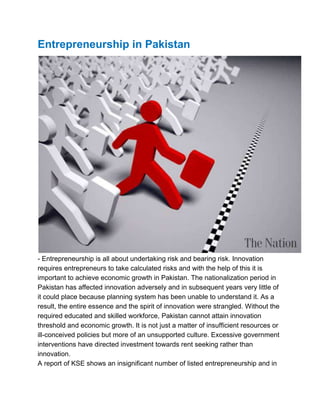 Entrepreneurship in Pakistan

- Entrepreneurship is all about undertaking risk and bearing risk. Innovation
requires entrepreneurs to take calculated risks and with the help of this it is
important to achieve economic growth in Pakistan. The nationalization period in
Pakistan has affected innovation adversely and in subsequent years very little of
it could place because planning system has been unable to understand it. As a
result, the entire essence and the spirit of innovation were strangled. Without the
required educated and skilled workforce, Pakistan cannot attain innovation
threshold and economic growth. It is not just a matter of insufficient resources or
ill-conceived policies but more of an unsupported culture. Excessive government
interventions have directed investment towards rent seeking rather than
innovation.
A report of KSE shows an insignificant number of listed entrepreneurship and in

 