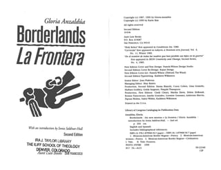 GloriaAnzaldja
Borderlands
t3b&ñflt
Second Edition
IRA J. TAYLOR LtBRNy
THE 1L1FF SCHOOL OF ThEOLOGY
DNVER.
CU%RApç
tint ute 00
Copyright (c) 1987, 1999 by Gloria Anzaidüa
Copyright (c) 1999 by Karin Ikas
Mi rights reserved
Second Edition
10-9-8-
Aunt Lute Books
P0. Box 410687
San Francisco, CA 94141
Holy ReLics” first appeared in Conditions Six, 1980.
“Cervicide” first appeared in Labyris, A Feminist Arts Journal, Vol. 4,
No. 11, Winter 1983.
“En ci nombre tie todas las madres que ban perdido sus hifvs en Ia guerra”
first appeared in IKON: Creativity and Change, Second Series,
No. 4, 1985.
First Edition Cover and Text Design: Pamela Wilson Design Studio
Second Edition Cover Re-Design: Kajun Design
first Edition Cover Art: Pamela Wilson (Ehécall, The Wind)
Second Edition Typesetting: Kathleen Wilkinson
Senior Editor: Joan Pinkvoss
Managing Editor: Shay Brawn
Production, Second Edition: Emma Bianchi, Corey Cohen, Gina GemeLlo,
Shahara Godfrey, Golda Sargento, Pimpila Thanaporn
Production, first Edition: Cindy Cleary, Martha Davis, Debra DeBondt,
Rosana Francescato, Amelia Gonzalez, Lorraine Grassano, Ambrosia Marvin,
Papusa Molina, Sukey Wilder, Kathleen Wilkinson
Printed in the U.S.A.
Library of Congress Cataloging-in-Publication Data
Anzaldtia, Gloria.
Borderlands : the new mestiza = La frontera / Gloria Anzaldba
introduction by Sonia SaldIvar-Hult. -- 2nd ed.
p. 264 cm.
EngLish and Spanish.
Includes bibliographical references.
ISBN-i3: 978-1-879960-56-5 (paper) -- ISBN-b: 1-879960-56-7 (paper)
1. Mexican-American Border Region--Poetry. 2. Mexican-American
women--Poetry. 3. Mexican-American Border Region--Civilization.
I. Title. II. Title: Frontera.
PS3551.N95B6 1999
811’ .54——dc2l
With an introduction by Sonia SaldIvar-Hull
99-22546
CIP
 