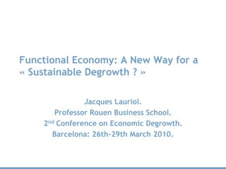 Functional Economy: A New Way for a
« Sustainable Degrowth ? »

               Jacques Lauriol.
       Professor Rouen Business School.
    2nd Conference on Economic Degrowth.
      Barcelona: 26th-29th March 2010.
 