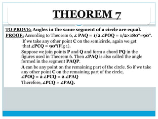 THEOREM 7
TO PROVE: Angles in the same segment of a circle are equal.
PROOF: According to Theorem 6, ∠ PAQ = 1/2 ∠POQ = 1/2×180°=90°.
If we take any other point C on the semicircle, again we get
that ∠PCQ = 90°(Fig 1).
Suppose we join points P and Q and form a chord PQ in the
figures used in Theorem 6. Then ∠PAQ is also called the angle
formed in the segment PAQP.
A can be any point on the remaining part of the circle. So if we take
any other point C on the remaining part of the circle,
∠POQ = 2 ∠PCQ = 2 ∠PAQ
Therefore, ∠PCQ = ∠PAQ.
 
