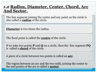 1.2 Radius, Diameter, Center, Chord, Arc
And Sector.
The line segment joining the centre and any point on the circle is
also called a radius of the circle.
Diameter is two times the radius.
The fixed point is called the centre of the circle.
If we take two points P and Q on a circle, then the line segment PQ
is called a chord of the circle.
A piece of a circle between two points is called an arc.
The region between an arc and the two radii, joining the centre to
the end points of the arc is called a sector.
 