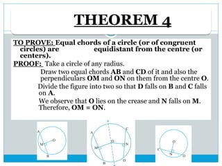 THEOREM 4
TO PROVE: Equal chords of a circle (or of congruent
circles) are equidistant from the centre (or
centers).
PROOF: Take a circle of any radius.
Draw two equal chords AB and CD of it and also the
perpendiculars OM and ON on them from the centre O.
Divide the figure into two so that D falls on B and C falls
on A.
We observe that O lies on the crease and N falls on M.
Therefore, OM = ON.
 