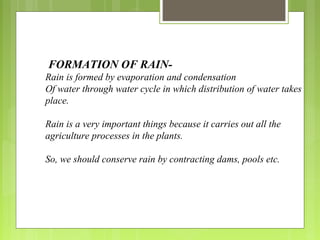  FORMATION OF RAIN-
Rain is formed by evaporation and condensation
Of water through water cycle in which distribution of water takes
place.
Rain is a very important things because it carries out all the
agriculture processes in the plants.
So, we should conserve rain by contracting dams, pools etc.
 
