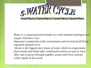 Water is a compound and includes two vital elements hydrogen and
oxygen. It forms a very
Important components of the environment and survival of all living
organism depends on it.
Ocean is the biggest store house of water which on evaporation
from clouds and which after condensation down as rain or snow.
After rain it passes through puddles, ponds and rivers and get
collect again in the ocean.
 