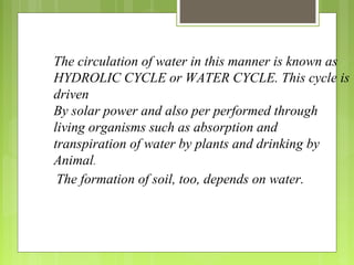 The circulation of water in this manner is known as
HYDROLIC CYCLE or WATER CYCLE. This cycle is
driven
By solar power and also per performed through
living organisms such as absorption and
transpiration of water by plants and drinking by
Animal.
The formation of soil, too, depends on water.
 