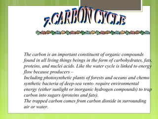The carbon is an important constituent of organic compounds
found in all living things beings in the form of carbohydrates, fats,
proteins, and nuclei acids. Like the water cycle is linked to energy
flow because producers –
Including photosynthetic plants of forests and oceans and chemo
synthetic bacteria of deep-sea vents- require environmental
energy (either sunlight or inorganic hydrogen compounds) to trap
carbon into sugars (proteins and fats).
The trapped carbon comes from carbon dioxide in surrounding
air or water.
 