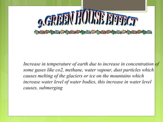 Increase in temperature of earth due to increase in concentration of
some gases like co2, methane, water vapour, dust particles which
causes melting of the glaciers or ice on the mountains which
increase water level of water bodies, this increase in water level
causes, submerging
 