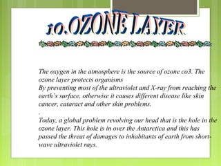 The oxygen in the atmosphere is the source of ozone co3. The
ozone layer protects organisms
By preventing most of the ultraviolet and X-ray from reaching the
earth’s surface, otherwise it causes different disease like skin
cancer, cataract and other skin problems.
.
Today, a global problem revolving our head that is the hole in the
ozone layer. This hole is in over the Antarctica and this has
passed the threat of damages to inhabitants of earth from short-
wave ultraviolet rays.
 