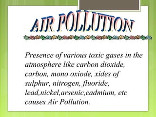 Presence of various toxic gases in the
atmosphere like carbon dioxide,
carbon, mono oxiode, xides of
sulphur, nitrogen, fluoride,
lead,nickel,arsenic,cadmium, etc
causes Air Pollution.
 