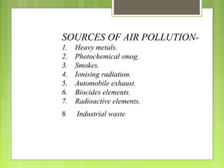 SOURCES OF AIR POLLUTION-
1. Heavy metals.
2. Photochemical smog.
3. Smokes.
4. Ionising radiation.
5. Automobile exhaust.
6. Biocides elements.
7. Radioactive elements.
8 Industrial waste
 