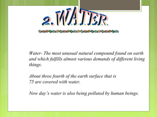 Water- The most unusual natural compound found on earth
and which fulfills almost various demands of different living
things.
About three fourth of the earth surface that is
75 are covered with water.
Now day’s water is also being polluted by human beings.
 
