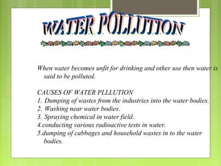 When water becomes unfit for drinking and other use then water is
said to be polluted.
CAUSES OF WATER PLLLUTION
1. Dumping of wastes from the industries into the water bodies.
2. Washing near water bodies.
3. Spraying chemical in water field.
4.conducting various radioactive tests in water.
5.dumping of cabbages and household wastes in to the water
bodies.
 