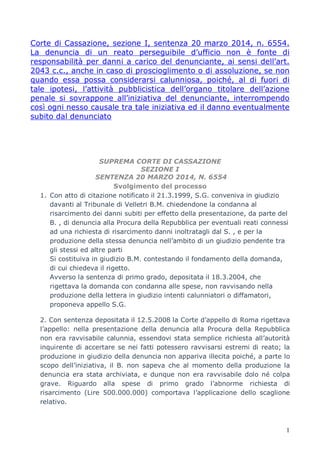 1
Corte di Cassazione, sezione I, sentenza 20 marzo 2014, n. 6554.
La denuncia di un reato perseguibile d’ufficio non è fonte di
responsabilità per danni a carico del denunciante, ai sensi dell’art.
2043 c.c., anche in caso di proscioglimento o di assoluzione, se non
quando essa possa considerarsi calunniosa, poiché, al di fuori di
tale ipotesi, l’attività pubblicistica dell’organo titolare dell’azione
penale si sovrappone all’iniziativa del denunciante, interrompendo
così ogni nesso causale tra tale iniziativa ed il danno eventualmente
subito dal denunciato
SUPREMA CORTE DI CASSAZIONE
SEZIONE I
SENTENZA 20 MARZO 2014, N. 6554
Svolgimento del processo
1. Con atto di citazione notificato il 21.3.1999, S.G. conveniva in giudizio
davanti al Tribunale di Velletri B.M. chiedendone la condanna al
risarcimento dei danni subiti per effetto della presentazione, da parte del
B. , di denuncia alla Procura della Repubblica per eventuali reati connessi
ad una richiesta di risarcimento danni inoltratagli dal S. , e per la
produzione della stessa denuncia nell’ambito di un giudizio pendente tra
gli stessi ed altre parti
Si costituiva in giudizio B.M. contestando il fondamento della domanda,
di cui chiedeva il rigetto.
Avverso la sentenza di primo grado, depositata il 18.3.2004, che
rigettava la domanda con condanna alle spese, non ravvisando nella
produzione della lettera in giudizio intenti calunniatori o diffamatori,
proponeva appello S.G.
2. Con sentenza depositata il 12.5.2008 la Corte d’appello di Roma rigettava
l’appello: nella presentazione della denuncia alla Procura della Repubblica
non era ravvisabile calunnia, essendovi stata semplice richiesta all’autorità
inquirente di accertare se nei fatti potessero ravvisarsi estremi di reato; la
produzione in giudizio della denuncia non appariva illecita poiché, a parte lo
scopo dell’iniziativa, il B. non sapeva che al momento della produzione la
denuncia era stata archiviata, e dunque non era ravvisabile dolo né colpa
grave. Riguardo alla spese di primo grado l’abnorme richiesta di
risarcimento (Lire 500.000.000) comportava l’applicazione dello scaglione
relativo.
 