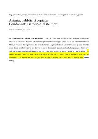 http://livesicilia.it/2011/06/21/aviaria-la-corte-dei-conti-condanna-lex-assessore-pistorio-e-castellucci_98816/
Aviaria, pubblicità copiata
Condannati Pistorio e Castellucci
Martedì 21 Giugno 2011 - 10:35
La sezione giurisdizionale d'appello della Corte dei conti ha condannato l'ex assessore regionale
alla Sanità Giovanni Pistorio, attualmente presidente del Gruppo Misto al Senato ed esponente del
Mpa, e l'ex direttore generale del dipartimento, Luigi Castellucci a risarcire poco più di 49 mila
euro ciascuno alla Regione per danno erariale. Secondo i giudici contabili, la spesa per finanziare
nel 2006 la campagna pubblicitaria contro l'influenza aviaria è stata "inutile e ingiustificata". Le
indagini hanno messo in luce come il progetto pubblicitario, per il quale la Regione ha pagato 98
mila euro, non fosse originale ma frutto di un'operazione di "copia e incolla" di pagine web. (Fonte
ANSA)
 