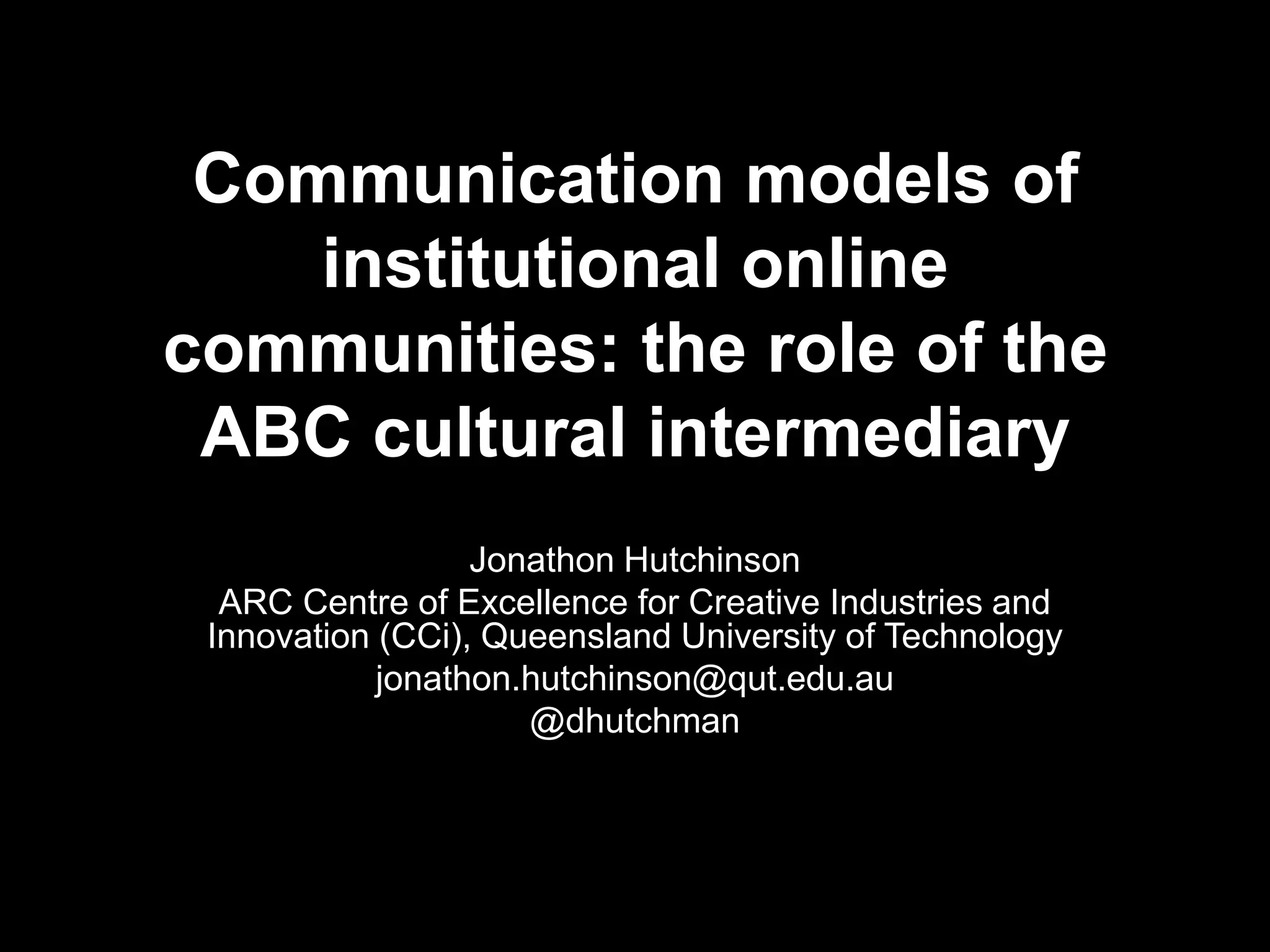 Communication models of
institutional online
communities: the role of the
ABC cultural intermediary
Jonathon Hutchinson
ARC Centre of Excellence for Creative Industries and
Innovation (CCi), Queensland University of Technology
jonathon.hutchinson@qut.edu.au
@dhutchman