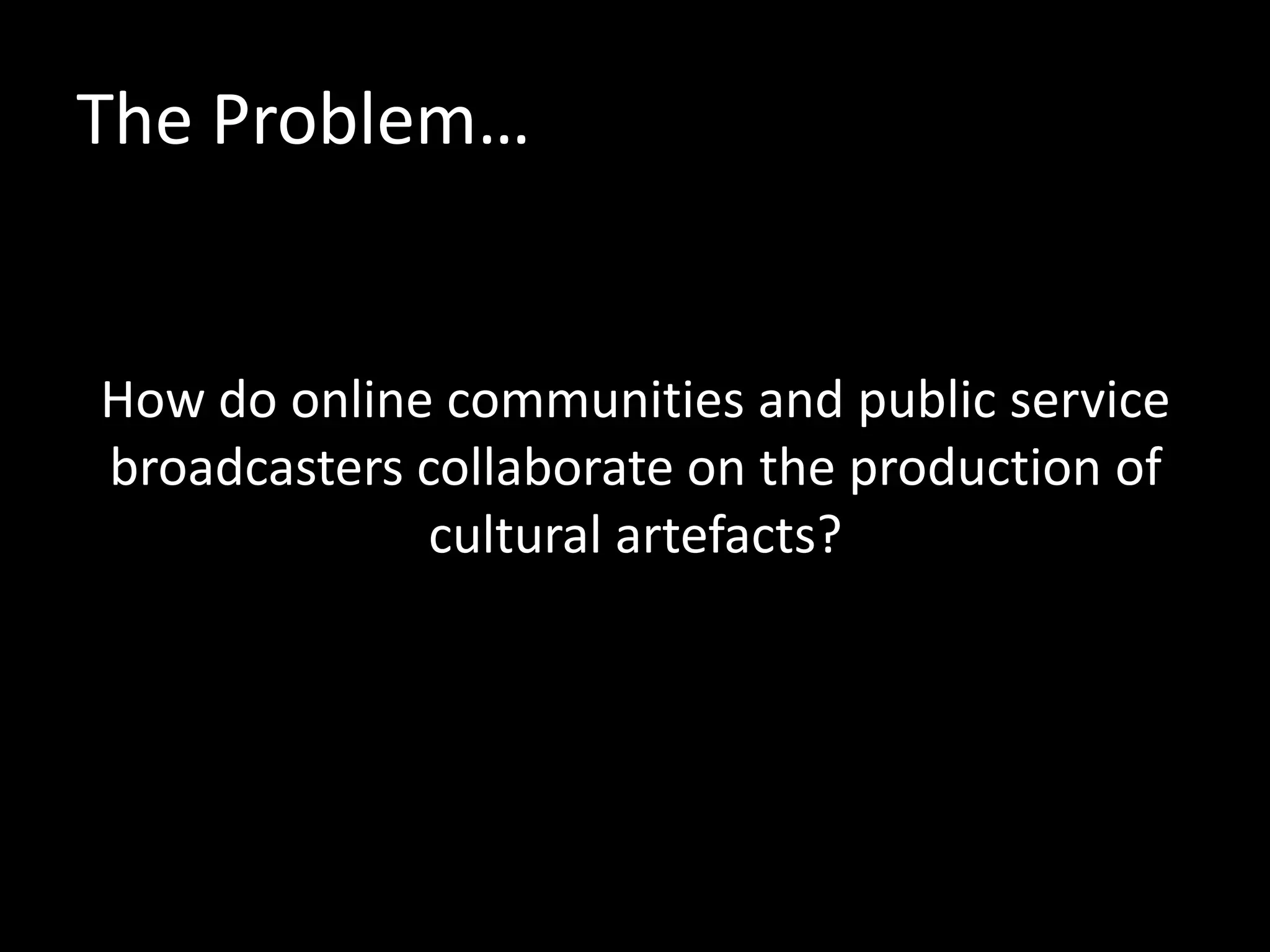 The Problem…
How do online communities and public service
broadcasters collaborate on the production of
cultural artefacts?